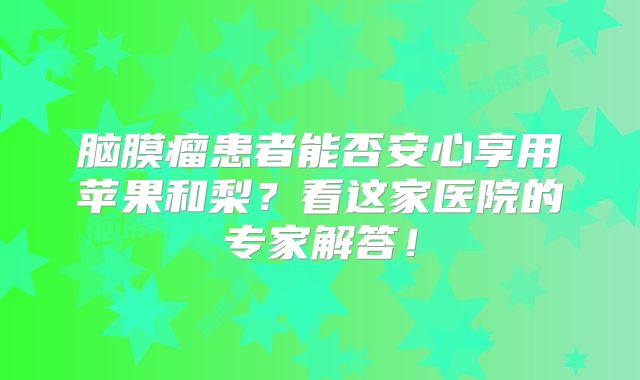 脑膜瘤患者能否安心享用苹果和梨？看这家医院的专家解答！