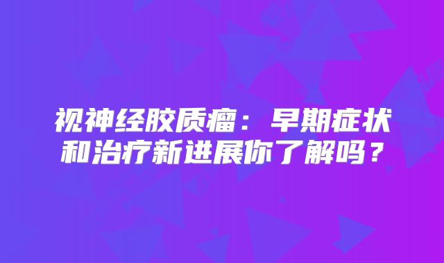 视神经胶质瘤：早期症状和治疗新进展你了解吗？