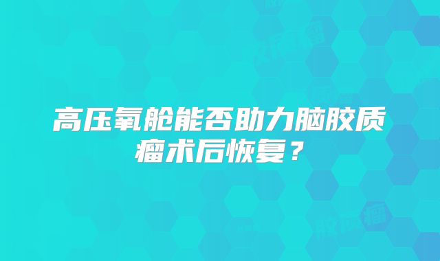 高压氧舱能否助力脑胶质瘤术后恢复？