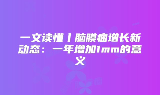 一文读懂丨脑膜瘤增长新动态：一年增加1mm的意义