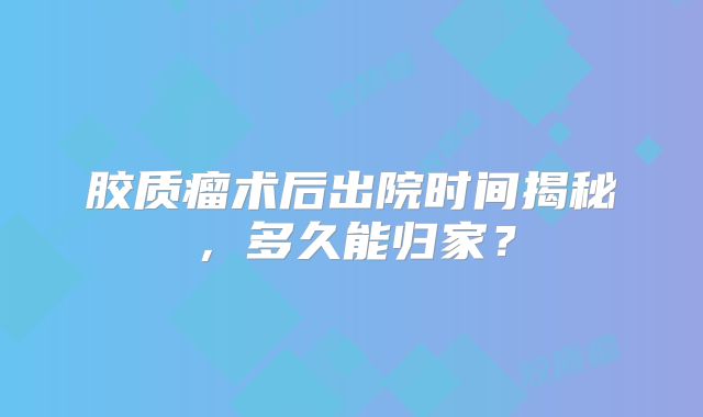 胶质瘤术后出院时间揭秘，多久能归家？