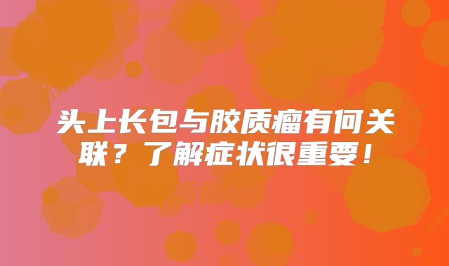 头上长包与胶质瘤有何关联？了解症状很重要！