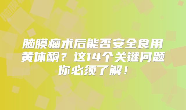 脑膜瘤术后能否安全食用黄体酮？这14个关键问题你必须了解！