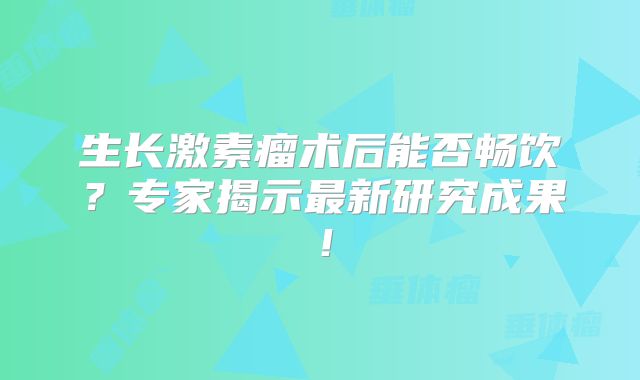 生长激素瘤术后能否畅饮？专家揭示最新研究成果！