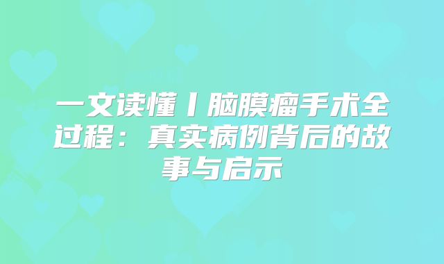 一文读懂丨脑膜瘤手术全过程：真实病例背后的故事与启示