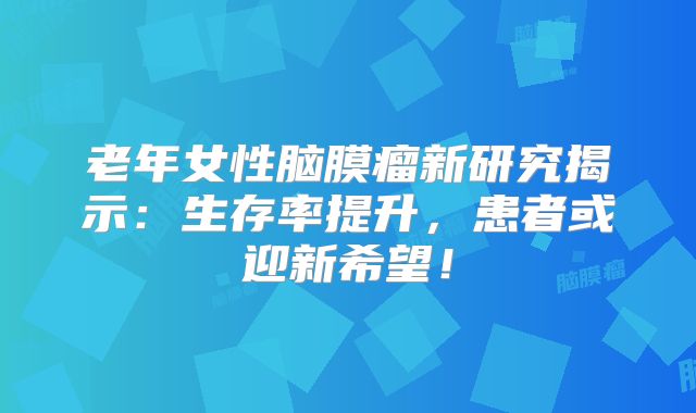 老年女性脑膜瘤新研究揭示：生存率提升，患者或迎新希望！