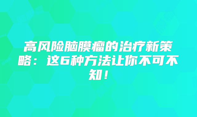 高风险脑膜瘤的治疗新策略：这6种方法让你不可不知！