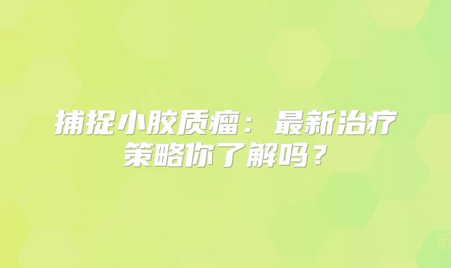 捕捉小胶质瘤：最新治疗策略你了解吗？