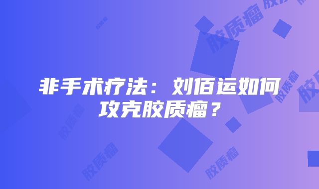 非手术疗法：刘佰运如何攻克胶质瘤？