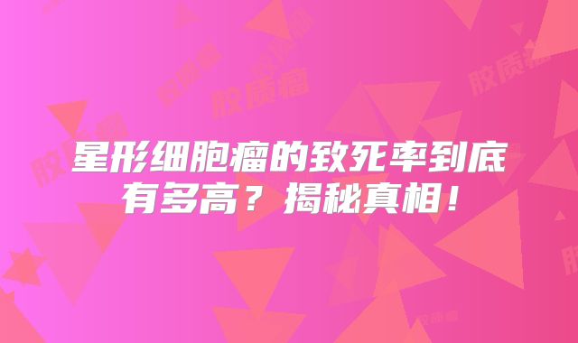 星形细胞瘤的致死率到底有多高？揭秘真相！
