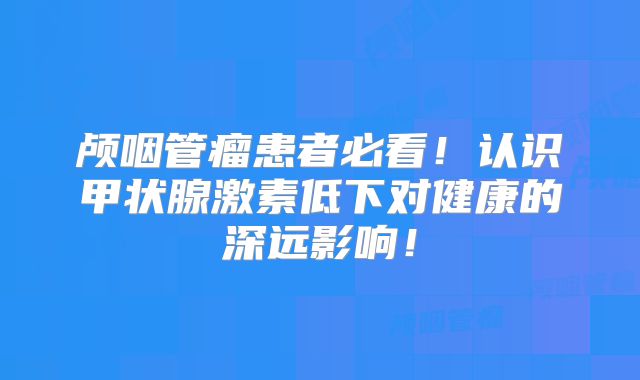 颅咽管瘤患者必看！认识甲状腺激素低下对健康的深远影响！