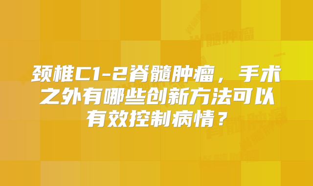 颈椎C1-2脊髓肿瘤，手术之外有哪些创新方法可以有效控制病情？