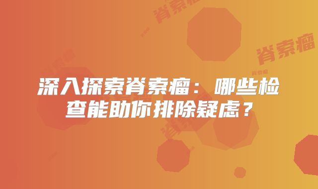 深入探索脊索瘤：哪些检查能助你排除疑虑？