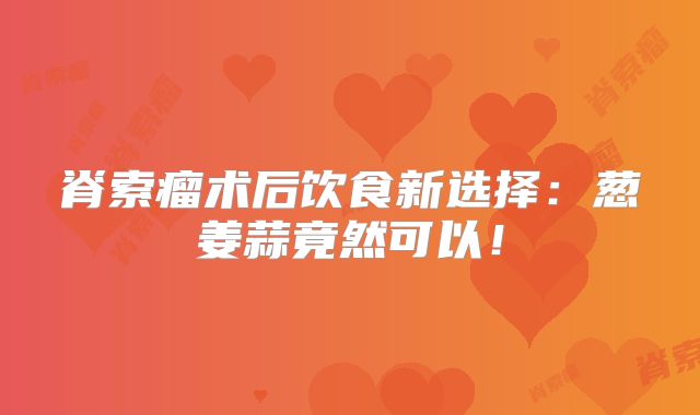 脊索瘤术后饮食新选择：葱姜蒜竟然可以！