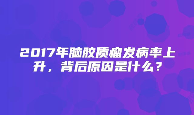 2017年脑胶质瘤发病率上升，背后原因是什么？