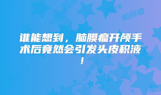谁能想到，脑膜瘤开颅手术后竟然会引发头皮积液！
