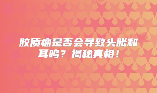 胶质瘤是否会导致头胀和耳鸣？揭秘真相！