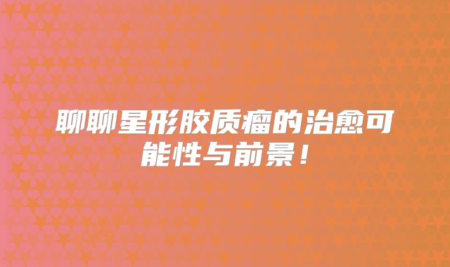 聊聊星形胶质瘤的治愈可能性与前景！