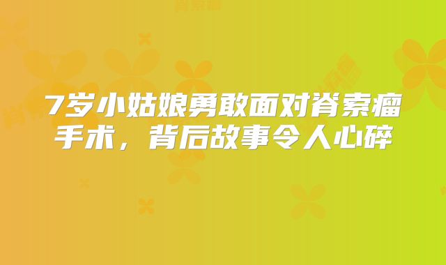 7岁小姑娘勇敢面对脊索瘤手术，背后故事令人心碎 