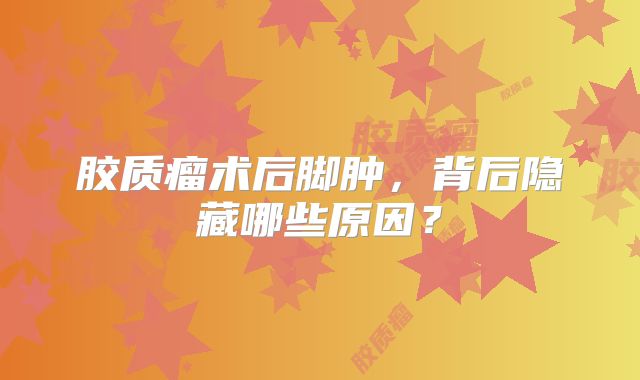 胶质瘤术后脚肿，背后隐藏哪些原因？
