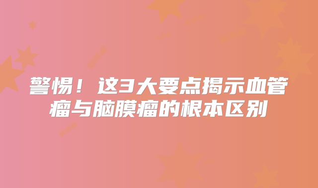 警惕！这3大要点揭示血管瘤与脑膜瘤的根本区别