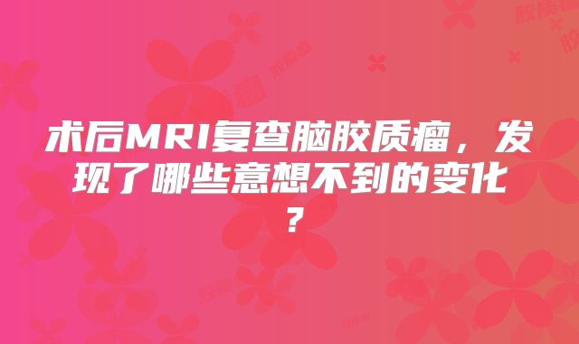 术后MRI复查脑胶质瘤，发现了哪些意想不到的变化？
