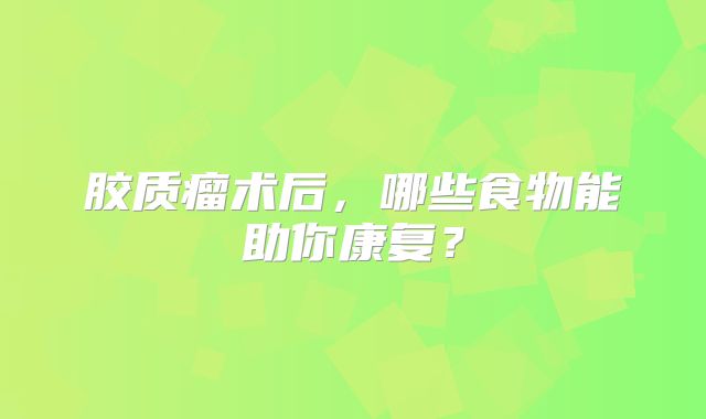 胶质瘤术后，哪些食物能助你康复？