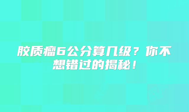 胶质瘤6公分算几级？你不想错过的揭秘！