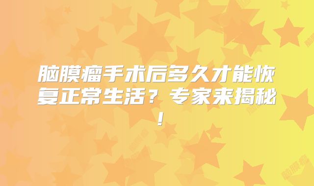 脑膜瘤手术后多久才能恢复正常生活？专家来揭秘！