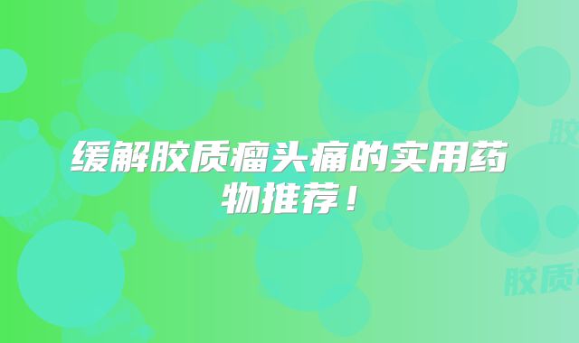 缓解胶质瘤头痛的实用药物推荐！