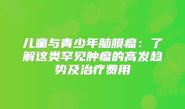 儿童与青少年脑膜瘤：了解这类罕见肿瘤的高发趋势及治疗费用