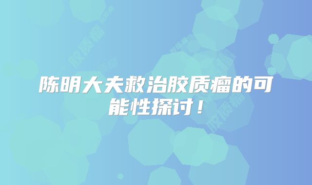 陈明大夫救治胶质瘤的可能性探讨！