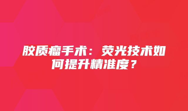 胶质瘤手术：荧光技术如何提升精准度？