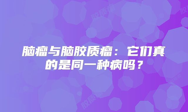 脑瘤与脑胶质瘤：它们真的是同一种病吗？