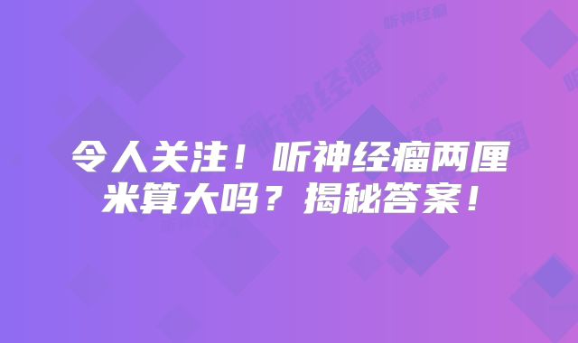 令人关注！听神经瘤两厘米算大吗？揭秘答案！