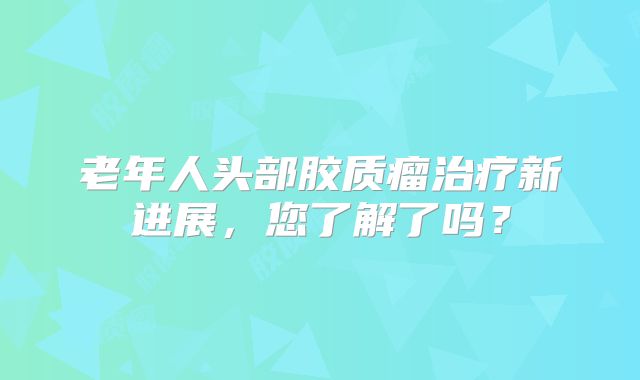老年人头部胶质瘤治疗新进展，您了解了吗？