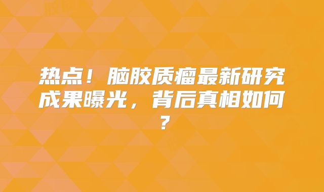热点！脑胶质瘤最新研究成果曝光，背后真相如何？
