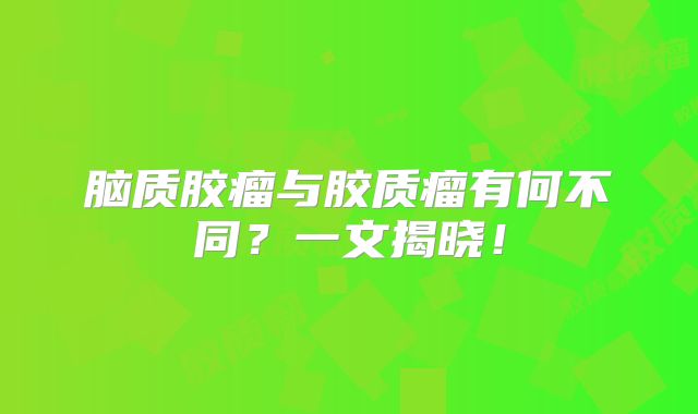 脑质胶瘤与胶质瘤有何不同？一文揭晓！