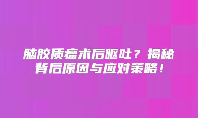 脑胶质瘤术后呕吐？揭秘背后原因与应对策略！