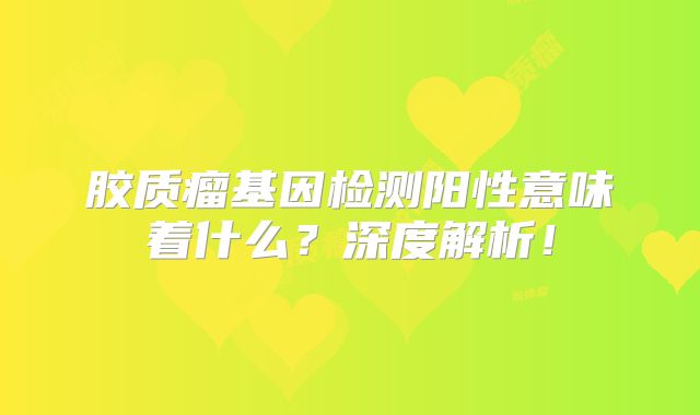 胶质瘤基因检测阳性意味着什么？深度解析！