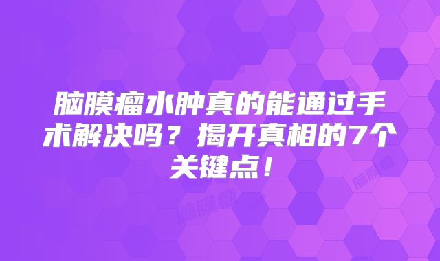 脑膜瘤水肿真的能通过手术解决吗？揭开真相的7个关键点！