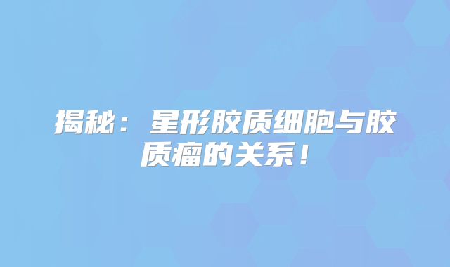 揭秘：星形胶质细胞与胶质瘤的关系！