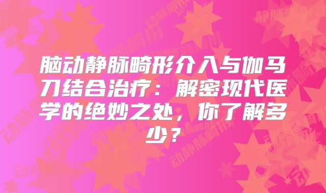 脑动静脉畸形介入与伽马刀结合治疗：解密现代医学的绝妙之处，你了解多少？