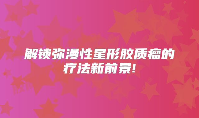 解锁弥漫性星形胶质瘤的疗法新前景!