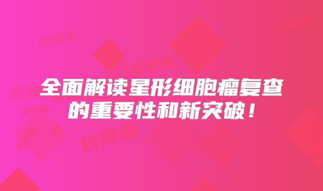 全面解读星形细胞瘤复查的重要性和新突破！