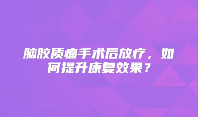 脑胶质瘤手术后放疗，如何提升康复效果？