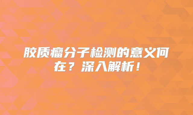 胶质瘤分子检测的意义何在？深入解析！