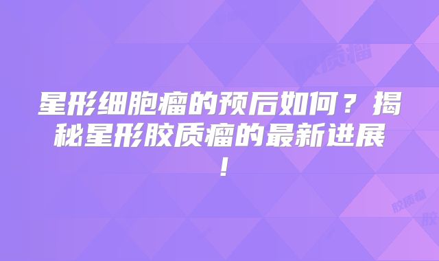 星形细胞瘤的预后如何？揭秘星形胶质瘤的最新进展！