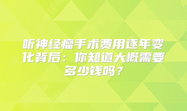 听神经瘤手术费用逐年变化背后：你知道大概需要多少钱吗？