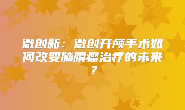 微创新：微创开颅手术如何改变脑膜瘤治疗的未来？